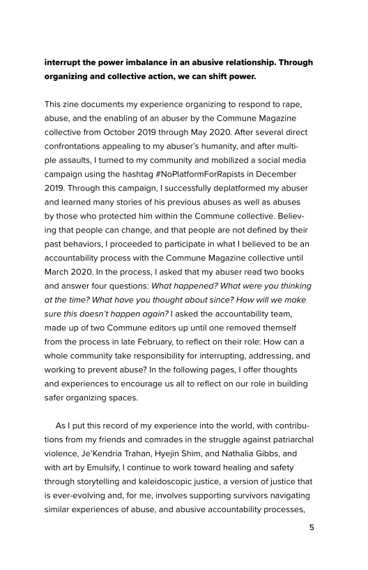 interrupt the power imbalance in an abusive relationship. Through

 

‘organizing and collective action, we can shift power.

This zine documents my experience organizing to respond to rape,
‘abuse, and the enabling of an abuser by the Commune Magazine
collective from October 2019 through May 2020. After several direct,
confrontations appealing to my abuser's humanity, and after multi-
ple assaults, | turned to my community and mobilized a social media
campaign using the hashtag #NoPlatformForRapists in December,
2019. Through this campaign, | successfully deplatformed my abuser
and learned many stories of his previous abuses as well as abuses
by those who protected him within the Commune collective. Believ-
ing that people can change, and that people are not defined by their
past behaviors, | proceeded to participate in what | believed to be an
accountability process with the Commune Magazine collective until
March 2020. In the process, | asked that my abuser read two books
‘and answer four questions: What happened? What were you thinking
at the time? What have you thought about since? How will we make
sure this doesn’t happen again? | asked the accountability team,
made up of two Commune editors up until one removed themself
from the process in late February, to reflect on their role: How can a
whole community take responsibilty for interrupting, addressing, and
‘working to prevent abuse? In the following pages, | offer thoughts
‘and experiences to encourage us all to reflect on our role in building
safer organizing spaces.

‘As | put this record of my experience into the world, with contribu-
tions from my friends and comrades in the struggle against patriarchal
violence, Je’Kendria Trahan, Hyejin Shim, and Nathalia Gibbs, and
with art by Emulsify, | continue to work toward healing and safety
through storytelling and kaleidoscopic justice, a version of justice that
is ever-evolving and, for me, involves supporting survivors navigating
similar experiences of abuse, and abusive accountability processes,
